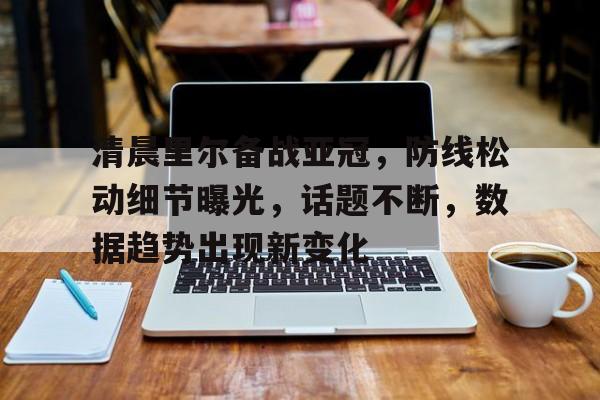 开云-清晨里尔备战亚冠，防线松动细节曝光，话题不断，数据趋势出现新变化的简单介绍